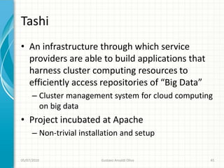 Tashi
• An infrastructure through which service
  providers are able to build applications that
  harness cluster computing resources to
  efficiently access repositories of “Big Data”
      – Cluster management system for cloud computing
        on big data
• Project incubated at Apache
      – Non-trivial installation and setup

05/07/2010                Gustavo Ansaldi Oliva     45
 