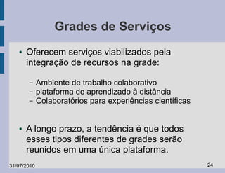 Grades de Serviços
   ●   Oferecem serviços viabilizados pela
       integração de recursos na grade:

       –     Ambiente de trabalho colaborativo
       –     plataforma de aprendizado à distância
       –     Colaboratórios para experiências científicas


   ●   A longo prazo, a tendência é que todos
       esses tipos diferentes de grades serão
       reunidos em uma única plataforma.
31/07/2010                                                  24
 