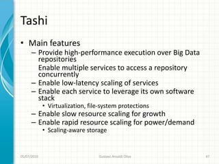 Tashi
• Main features
      – Provide high-performance execution over Big Data
        repositories
        Enable multiple services to access a repository
        concurrently
      – Enable low-latency scaling of services
      – Enable each service to leverage its own software
        stack
             • Virtualization, file-system protections
      – Enable slow resource scaling for growth
      – Enable rapid resource scaling for power/demand
             • Scaling-aware storage


05/07/2010                        Gustavo Ansaldi Oliva    47
 