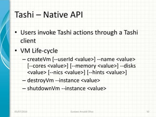 Tashi – Native API
• Users invoke Tashi actions through a Tashi
  client
• VM Life-cycle
      – createVm [--userId <value>] --name <value>
        [--cores <value>] [--memory <value>] --disks
        <value> [--nics <value>] [--hints <value>]
      – destroyVm --instance <value>
      – shutdownVm --instance <value>


05/07/2010               Gustavo Ansaldi Oliva         50
 