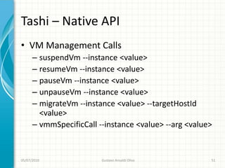 Tashi – Native API
• VM Management Calls
      – suspendVm --instance <value>
      – resumeVm --instance <value>
      – pauseVm --instance <value>
      – unpauseVm --instance <value>
      – migrateVm --instance <value> --targetHostId
        <value>
      – vmmSpecificCall --instance <value> --arg <value>


05/07/2010               Gustavo Ansaldi Oliva         51
 
