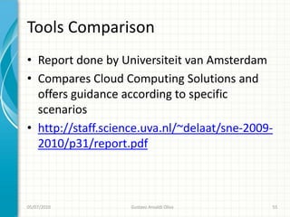 Tools Comparison
• Report done by Universiteit van Amsterdam
• Compares Cloud Computing Solutions and
  offers guidance according to specific
  scenarios
• http://staff.science.uva.nl/~delaat/sne-2009-
  2010/p31/report.pdf



05/07/2010         Gustavo Ansaldi Oliva      55
 