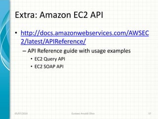 Extra: Amazon EC2 API
• http://docs.amazonwebservices.com/AWSEC
  2/latest/APIReference/
      – API Reference guide with usage examples
             • EC2 Query API
             • EC2 SOAP API




05/07/2010                     Gustavo Ansaldi Oliva   57
 