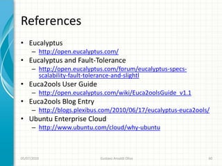References
• Eucalyptus
      – http://open.eucalyptus.com/
• Eucalyptus and Fault-Tolerance
      – http://open.eucalyptus.com/forum/eucalyptus-specs-
        scalability-fault-tolerance-and-slightl
• Euca2ools User Guide
      – http://open.eucalyptus.com/wiki/Euca2oolsGuide_v1.1
• Euca2ools Blog Entry
      – http://blogs.plexibus.com/2010/06/17/eucalyptus-euca2ools/
• Ubuntu Enterprise Cloud
      – http://www.ubuntu.com/cloud/why-ubuntu



05/07/2010                   Gustavo Ansaldi Oliva               60
 