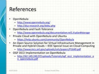 References
• OpenNebula
      – http://www.opennebula.org/
      – http://dsa-research.org/doku.php
• OpenNebula and Fault-Tolerance
      – http://www.opennebula.org/documentation:rel1.4:plan#storage
• Private Cloud with OpenNebula and Ubuntu
      – https://help.ubuntu.com/community/OpenNebula
• An Open Source Solution for Virtual Infrastructure Management in
  Private and Hybrid Clouds – IEEE Special Issue on Cloud Computing
      – http://www.mcs.anl.gov/uploads/cels/papers/P1649.pdf
• OGF OCCI Implementation on OpenNebula
      – http://62.149.240.97/uploads/Tutorials/ogf_occi_implementation_o
        n_opennebula.pdf



05/07/2010                     Gustavo Ansaldi Oliva                   61
 