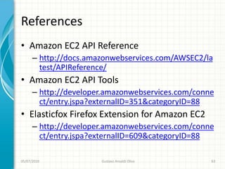 References
• Amazon EC2 API Reference
      – http://docs.amazonwebservices.com/AWSEC2/la
        test/APIReference/
• Amazon EC2 API Tools
      – http://developer.amazonwebservices.com/conne
        ct/entry.jspa?externalID=351&categoryID=88
• Elasticfox Firefox Extension for Amazon EC2
      – http://developer.amazonwebservices.com/conne
        ct/entry.jspa?externalID=609&categoryID=88

05/07/2010             Gustavo Ansaldi Oliva       63
 