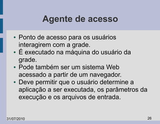 Agente de acesso
   ●   Ponto de acesso para os usuários
       interagirem com a grade.
   ●   É executado na máquina do usuário da
       grade.
   ●   Pode também ser um sistema Web
       acessado a partir de um navegador.
   ●   Deve permitir que o usuário determine a
       aplicação a ser executada, os parâmetros da
       execução e os arquivos de entrada.


31/07/2010                                           26
 