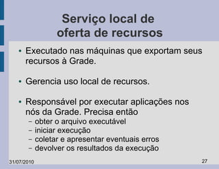 Serviço local de
                   oferta de recursos
   ●   Executado nas máquinas que exportam seus
       recursos à Grade.

   ●   Gerencia uso local de recursos.

   ●   Responsável por executar aplicações nos
       nós da Grade. Precisa então
       –     obter o arquivo executável
       –     iniciar execução
       –     coletar e apresentar eventuais erros
       –     devolver os resultados da execução
31/07/2010                                          27
 