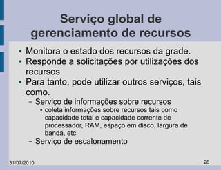 Serviço global de
        gerenciamento de recursos
   ●   Monitora o estado dos recursos da grade.
   ●   Responde a solicitações por utilizações dos
       recursos.
   ●   Para tanto, pode utilizar outros serviços, tais
       como.
       –     Serviço de informações sobre recursos
              ●   coleta informações sobre recursos tais como
                  capacidade total e capacidade corrente de
                  processador, RAM, espaço em disco, largura de
                  banda, etc.
       –     Serviço de escalonamento

31/07/2010                                                        28
 