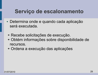Serviço de escalonamento
  ●    Determina onde e quando cada aplicação
       será executada.

   ➔ Recebe solicitações de execução.
   ➔ Obtém informações sobre disponibilidade de

    recursos.
   ➔ Ordena a execução das aplicações




31/07/2010                                        29
 