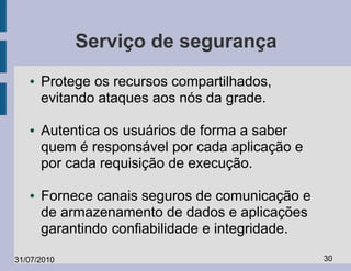 Serviço de segurança
   ●   Protege os recursos compartilhados,
       evitando ataques aos nós da grade.

   ●   Autentica os usuários de forma a saber
       quem é responsável por cada aplicação e
       por cada requisição de execução.

   ●   Fornece canais seguros de comunicação e
       de armazenamento de dados e aplicações
       garantindo confiabilidade e integridade.

31/07/2010                                        30
 