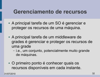 Gerenciamento de recursos
   ●   A principal tarefa de um SO é gerenciar e
       proteger os recursos de uma máquina.

   ●   A principal tarefa de um middleware de
       grades é gerenciar e proteger os recursos de
       uma grade
       –     i.e., um conjunto, potencialmente muito grande
             de máquinas.

   ●   O primeiro ponto é conhecer quais os
       recursos disponíveis em cada instante.
31/07/2010                                                    32
 