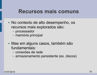 Recursos mais comuns
   ●   No contexto de alto desempenho, os
       recursos mais explorados são:
       –     processador
       –     memória principal

   ●   Mas em alguns casos, também são
       fundamentais:
       –     conexões de rede
       –     armazenamento persistente (ex. discos)



31/07/2010                                            33
 