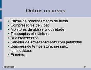 Outros recursos
   ●   Placas de processamento de áudio
   ●   Compressores de vídeo
   ●   Monitores de altíssima qualidade
   ●   Telescópios eletrônicos
   ●   Radiotelescópios
   ●   Servidor de armazenamento com petabytes
   ●   Sensores de temperatura, pressão,
       luminosidade
   ●   Et cetera.


31/07/2010                                       34
 