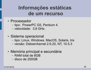 Informações estáticas
                   de um recurso
   ●   Processador
       –     tipo: PowerPC G5, Pentium 4.
       –     velocidade: 3,8 GHz.

   ●   Sistema operacional
       –     tipo: Linux, Windows, MacOS, Solaris, Irix
       –     versão: Debian/kernel 2.6.20, NT, 10.5.3

   ●   Memória principal e secundária
       –     RAM total de 8GB
       –     disco de 250GB

31/07/2010                                                35
 
