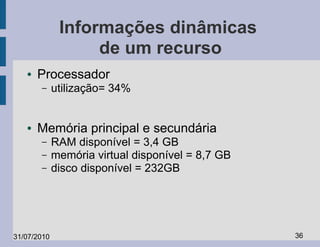 Informações dinâmicas
                   de um recurso
   ●   Processador
       –     utilização= 34%


   ●   Memória principal e secundária
       –     RAM disponível = 3,4 GB
       –     memória virtual disponível = 8,7 GB
       –     disco disponível = 232GB




31/07/2010                                         36
 