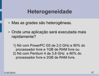Heterogeneidade
   ●   Mas as grades são heterogêneas.

   ●   Onde uma aplicação será executada mais
       rapidamente?

       1) Nó com PowerPC G5 de 2,0 GHz e 90% do
         processador livre e 1GB de RAM livre ou
       2) Nó com Pentium 4 de 3,8 GHz e 80% do
         processador livre e 2GB de RAM livre.



31/07/2010                                         37
 