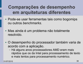 Comparações de desempenho
      em arquiteturas diferentes
 ●   Pode-se usar ferramentas tais como bogomips
     ou outros benchmarks.

 ●   Mas ainda é um problema não totalmente
     resolvido.

 ●   O desempenho do processador também varia de
     acordo com a aplicação.
     –   Há alguns anos processadores AMD eram mais
         rápidos que os da Intel para processamento de texto
         e mais lentos para processamento numérico.
31/07/2010                                               38
 