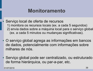Monitoramento
●   Serviço local de oferta de recursos
    1) monitora os recursos locais (ex. a cada 5 segundos)
    2) envia dados sobre a máquina local para o serviço global
      (ex. a cada 5 minutos ou mudanças significativas).

●   O serviço global agrega as informações em bancos
    de dados, potencialmente com informações sobre
    milhares de nós.

●   Serviço global pode ser centralizado, ou estruturado
    de forma hierárquica, ou par-a-par, etc.
31/07/2010                                               39
 