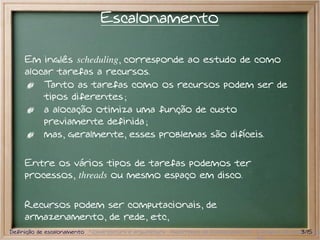 Escalonamento

     Em inglês scheduling, corresponde ao estudo de como
     alocar tarefas a recursos.
         Tanto as tarefas como os recursos podem ser de
         tipos diferentes ;
         a alocação otimiza uma função de custo
         previamente definida ;
         mas, geralmente, esses problemas são difíceis.

     Entre os vários tipos de tarefas podemos ter
     processos, threads ou mesmo espaço em disco.


     Recursos podem ser computacionais, de
     armazenamento, de rede, etc,
Definição de escalonamento Nomenclatura e arquitetura Algoritmos de Escalonamento Exemplos de escalonador
                                                                                                  3/15
 
