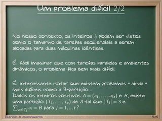 Um problema difícil 2/2


     No nosso contexto, os inteiros ij podem ser vistos
     como o tamanho de tarefas seqüenciais a serem
     alocadas para duas máquinas idênticas.


     É fácil imaginar que com tarefas paralelas e ambientes
     dinâmicos, o problema fica bem mais difícil.


     É interessante notar que existem problemas ainda
     mais difíceis como a 3-partição :
     Dados os inteiros positivos A = (a1 , . . . , a3t ) e B, existe
     uma partição (T1 , . . . , Tt ) de A tal que |Tj| = 3 e
       ai ∈Tj ai = B para j = 1, .., t ?

Definição de escalonamento Nomenclatura e arquitetura Algoritmos de Escalonamento Exemplos de escalonador
                                                                                                  5/15
 