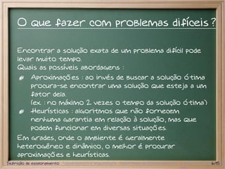 O que fazer com problemas difíceis ?

     Encontrar a solução exata de um problema difícil pode
     levar muito tempo.
     Quais as possíveis abordagens :
         Aproximações : ao invés de buscar a solução ótima
         procura-se encontrar uma solução que esteja a um
         fator dela.
         (ex. : no máximo 2 vezes o tempo da solução ótima)
         Heurísticas : algoritmos que não fornecem
         nenhuma garantia em relação à solução, mas que
         podem funcionar em diversas situações.
     Em grades, onde o ambiente é geralmente
     heterogêneo e dinâmico, o melhor é procurar
     aproximações e heurísticas.
Definição de escalonamento Nomenclatura e arquitetura Algoritmos de Escalonamento Exemplos de escalonador
                                                                                                  6/15
 