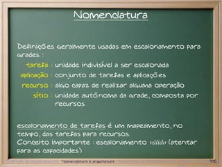 Nomenclatura

     Definições geralmente usadas em escalonamento para
     grades :
         tarefa : unidade indivisível a ser escalonada
      aplicação : conjunto de tarefas e aplicações
       recurso : algo capaz de realizar alguma operação
            sítio : unidade autônoma da grade, composta por
                    recursos


     escalonamento de tarefas é um mapeamento, no
     tempo, das tarefas para recursos.
     Conceito importante : escalonamento válido (atentar
     para as capacidades)
Definição de escalonamento Nomenclatura e arquitetura Algoritmos de Escalonamento Exemplos de escalonador
                                                                                                  7/15
 