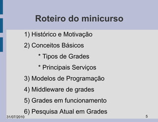 Roteiro do minicurso
         1) Histórico e Motivação
         2) Conceitos Básicos
             * Tipos de Grades
             * Principais Serviços
         3) Modelos de Programação
         4) Middleware de grades
         5) Grades em funcionamento
         6) Pesquisa Atual em Grades
31/07/2010                             5
 