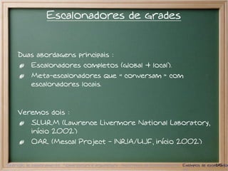 Escalonadores de grades


     Duas abordagens principais :
           Escalonadores completos (global + local).
           Meta-escalonadores que                      conversam            com
           escalonadores locais.



     Veremos dois :
           SLURM (Lawrence Livermore National Laboratory,
           início 2002)
           OAR (Mescal Project - INRIA/UJF, início 2002)


Definição de escalonamento Nomenclatura e arquitetura Algoritmos de Escalonamento Exemplos de escalonador
                                                                                                   11/15
 