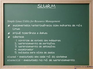 SLURM


     Simple Linux Utility for Resource Management
           aglomerados heterogêneos com milhares de nós
           Linux
           provê tolerância a falhas
           oferece
              1.   controle de estado das máquinas
             2.    gerenciamento de partições
             3.    gerenciamento de aplicações
             4.    escalonador
             5.    módulos para cópia de dados
     slurmd - executado em cada nó do sistema
     slurmctld - executado no nó de gerenciamento

Definição de escalonamento Nomenclatura e arquitetura Algoritmos de Escalonamento Exemplos de escalonador
                                                                                                 12/15
 