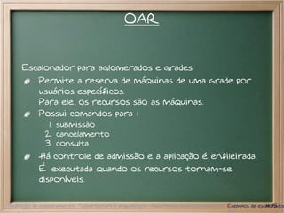 OAR


     Escalonador para aglomerados e grades
           Permite a reserva de máquinas de uma grade por
           usuários específicos.
           Para ele, os recursos são as máquinas.
           Possui comandos para :
              1. submissão
             2. cancelamento
             3. consulta
           Há controle de admissão e a aplicação é enfileirada.
           É executada quando os recursos tornam-se
           disponíveis.

Definição de escalonamento Nomenclatura e arquitetura Algoritmos de Escalonamento Exemplos de escalonador
                                                                                                 14/15
 