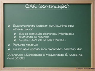 OAR (continuação)



           Escalonamento modular, configurável pelo
           administrador :
                  filas de submissão diferentes (prioridades)
                  casamento de recursos
                  backﬁlling (fura fila se não atrapalha)
           Permite reservas
           Existe uma versão para ambientes oportunistas

     Diferencial : Simplicidade e modularidade. É usado no
     Grid 5000.


Definição de escalonamento Nomenclatura e arquitetura Algoritmos de Escalonamento Exemplos de escalonador
                                                                                                 15/15
 