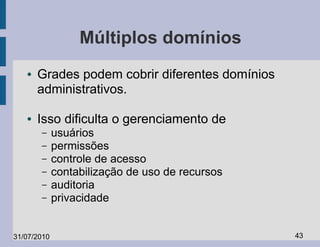 Múltiplos domínios
   ●   Grades podem cobrir diferentes domínios
       administrativos.

   ●   Isso dificulta o gerenciamento de
       –     usuários
       –     permissões
       –     controle de acesso
       –     contabilização de uso de recursos
       –     auditoria
       –     privacidade


31/07/2010                                       43
 