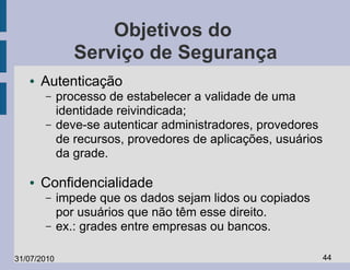 Objetivos do
                Serviço de Segurança
   ●   Autenticação
       –     processo de estabelecer a validade de uma
             identidade reivindicada;
       –     deve-se autenticar administradores, provedores
             de recursos, provedores de aplicações, usuários
             da grade.

   ●   Confidencialidade
       –     impede que os dados sejam lidos ou copiados
             por usuários que não têm esse direito.
       –     ex.: grades entre empresas ou bancos.

31/07/2010                                                     44
 