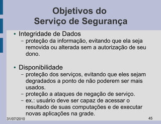 Objetivos do
                Serviço de Segurança
   ●   Integridade de Dados
       –     proteção da informação, evitando que ela seja
             removida ou alterada sem a autorização de seu
             dono.

   ●   Disponibilidade
       –     proteção dos serviços, evitando que eles sejam
             degradados a ponto de não poderem ser mais
             usados.
       –     proteção a ataques de negação de serviço.
       –     ex.: usuário deve ser capaz de acessar o
             resultado de suas computações e de executar
             novas aplicações na grade.
31/07/2010                                                    45
 