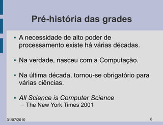 Pré-história das grades
   ●   A necessidade de alto poder de
       processamento existe há várias décadas.

   ●   Na verdade, nasceu com a Computação.

   ●   Na última década, tornou-se obrigatório para
       várias ciências.

   ●   All Science is Computer Science
       –     The New York Times 2001

31/07/2010                                            6
 
