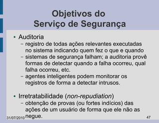 Objetivos do
             Serviço de Segurança
  ●   Auditoria
      –   registro de todas ações relevantes executadas
          no sistema indicando quem fez o que e quando
      –   sistemas de segurança falham; a auditoria provê
          formas de detectar quando a falha ocorreu, qual
          falha ocorreu, etc.
      –   agentes inteligentes podem monitorar os
          registros de forma a detectar intrusos.

  ●   Irretratabilidade (non-repudiation)
      –    obtenção de provas (ou fortes indícios) das
           ações de um usuário de forma que ele não as
31/07/2010 negue.                                        47
 