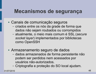 Mecanismos de segurança
   ●   Canais de comunicação seguros
       –     criados entre os nós da grade de forma que
             dados não sejam roubados ou corrompidos
       –     atualmente, o meio mais comum é SSL (secure
             socket layer) implementados por bibliotecas
             como OpenSSH

   ●   Armazenamento seguro de dados
       –     dados armazenados de forma persistente não
             podem ser perdidos nem acessados por
             usuários não-autorizados.
       –     Criptografia e proteção do SO local ajudam.
31/07/2010                                                 48
 
