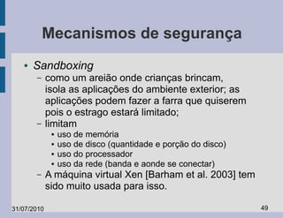 Mecanismos de segurança
   ●   Sandboxing
       –     como um areião onde crianças brincam,
             isola as aplicações do ambiente exterior; as
             aplicações podem fazer a farra que quiserem
             pois o estrago estará limitado;
       –     limitam
              ●   uso de memória
              ●   uso de disco (quantidade e porção do disco)
              ●   uso do processador
              ●   uso da rede (banda e aonde se conectar)
       –     A máquina virtual Xen [Barham et al. 2003] tem
             sido muito usada para isso.

31/07/2010                                                      49
 