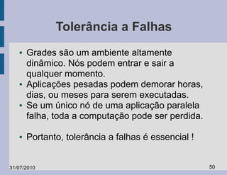 Tolerância a Falhas
   ●   Grades são um ambiente altamente
       dinâmico. Nós podem entrar e sair a
       qualquer momento.
   ●   Aplicações pesadas podem demorar horas,
       dias, ou meses para serem executadas.
   ●   Se um único nó de uma aplicação paralela
       falha, toda a computação pode ser perdida.

   ●   Portanto, tolerância a falhas é essencial !


31/07/2010                                           50
 
