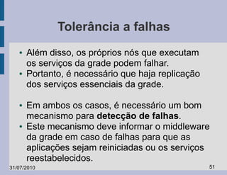 Tolerância a falhas
   ●   Além disso, os próprios nós que executam
       os serviços da grade podem falhar.
   ●   Portanto, é necessário que haja replicação
       dos serviços essenciais da grade.

   ●   Em ambos os casos, é necessário um bom
       mecanismo para detecção de falhas.
   ●   Este mecanismo deve informar o middleware
       da grade em caso de falhas para que as
       aplicações sejam reiniciadas ou os serviços
       reestabelecidos.
31/07/2010                                          51
 
