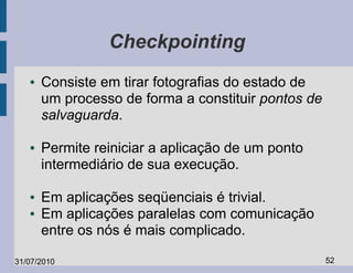 Checkpointing
   ●   Consiste em tirar fotografias do estado de
       um processo de forma a constituir pontos de
       salvaguarda.

   ●   Permite reiniciar a aplicação de um ponto
       intermediário de sua execução.

   ●   Em aplicações seqüenciais é trivial.
   ●   Em aplicações paralelas com comunicação
       entre os nós é mais complicado.

31/07/2010                                           52
 