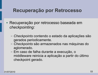 Recuperação por Retrocesso

  ●   Recuperação por retrocesso baseada em
      checkpointing:

      –   Checkpoints contendo o estado da aplicações são
          gerados periodicamente.
      –   Checkpoints são armazenados nas máquinas do
          aglomerado.
      –   Em caso de falha durante a execução, o
          middleware reinicia a aplicação a partir do último
          checkpoint gerado.


31/07/2010                                                 53
 