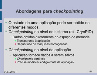 Abordagens para checkpointing

 ●   O estado de uma aplicação pode ser obtido de
     diferentes modos.
 ●   Checkpointing no nível do sistema (ex. CryoPID)
     –   Dados obtidos diretamente do espaço de memória
             Transparente à aplicação
             Requer uso de máquinas homogêneas
 ●   Checkpointing no nível da aplicação
     –   Aplicação fornece dados a serem salvos
             Checkpoints portáteis
             Precisa modificar código-fonte da aplicação


31/07/2010                                                 54
 