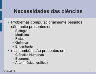 Necessidades das ciências
   ●   Problemas computacionalmente pesados
       são muito presentes em
       –     Biologia
       –     Medicina
       –     Física
       –     Química
       –     Engenharia
   ●   mas também são presentes em
       –     Ciências Humanas
       –     Economia
       –     Arte (música, gráfica)

31/07/2010                                    7
 