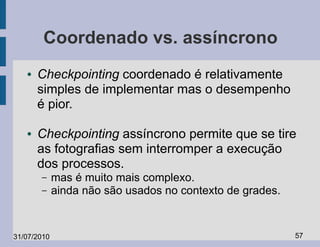 Coordenado vs. assíncrono
   ●   Checkpointing coordenado é relativamente
       simples de implementar mas o desempenho
       é pior.

   ●   Checkpointing assíncrono permite que se tire
       as fotografias sem interromper a execução
       dos processos.
       –     mas é muito mais complexo.
       –     ainda não são usados no contexto de grades.


31/07/2010                                                 57
 