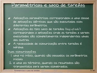Paramétricas e saco de tarefas

           Aplicações paramétricas correspondem a uma classe
           de aplicações idênticas que são executadas com
           diferentes parâmetros.
           Aplicações do tipo saco de tarefas (bag-of-taks)
           correspondem a aplicações onde as tarefas a serem
           executadas são completamente independentes umas
           das outras.
           A necessidade de comunicação entre tarefas é
           mínima.
     Duas comunicações
       1. uma no início, quando são passados os parâmetros
          iniciais
      2. e uma ao término, quando os resultados são
          transmitidos para serem combinados.
Preliminares Paramétricas e saco de tarefas MPI   BSP   Outros modelos   5/38
 