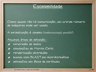 Escalabilidade


     Como quase não há comunicação, um grande número
     de máquinas pode ser usado.

     A paralelização é simples (embarrassingly parallel).

     Algumas áreas de aplicação :
           mineração de dados
           simulações de Monte Carlo
           renderização distribuída
           buscas com BLAST em bioinformática
           aplicações em física de partículas

Preliminares Paramétricas e saco de tarefas MPI   BSP   Outros modelos   6/38
 