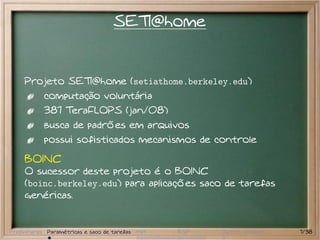 SETI@home


     Projeto SETI@home (setiathome.berkeley.edu)
           computação voluntária
           387 TeraFLOPS (jan/08)
           busca de padrões em arquivos
           possui sofisticados mecanismos de controle

     BOINC
     O sucessor deste projeto é o BOINC
     (boinc.berkeley.edu) para aplicações saco de tarefas
     genéricas.


Preliminares Paramétricas e saco de tarefas MPI   BSP   Outros modelos   7/38
 