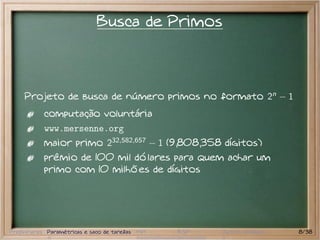 Busca de Primos



     Projeto de busca de número primos no formato 2n − 1
           computação voluntária
           www.mersenne.org
           maior primo 232,582,657 − 1 (9,808,358 dígitos)
           prêmio de 100 mil dólares para quem achar um
           primo com 10 milhões de dígitos




Preliminares Paramétricas e saco de tarefas MPI   BSP   Outros modelos   8/38
 